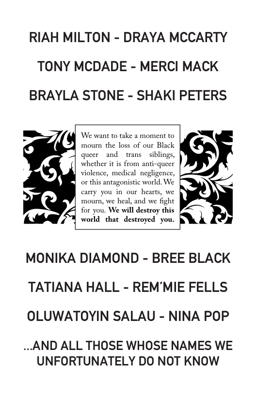 RIAH MILTON - DRAYA MCCARTY TONY MCDADE - MERCI MACK BRAYLA STONE - SHAKI PETERS  We want to take a moment to  mourn the loss of our Black queer and trans siblings, whether it is from anti-queer  carry you in our hearts, we mourn, we heal, and we fight for you. We will destroy this world that destroyed you.  MONIKA DIAMOND - BREE BLACK TATIANA HALL - REM’MIE FELLS OLUWATOYIN SALAU - NINA POP  ..AND ALL THOSE WHOSE NAMES WE UNFORTUNATELY DO NOT KNOW 